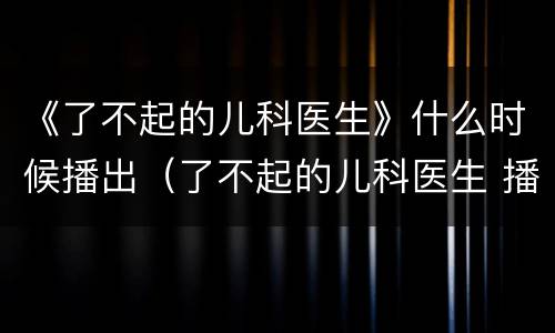 《了不起的儿科医生》什么时候播出（了不起的儿科医生 播出时间）