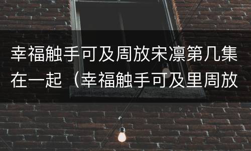 幸福触手可及周放宋凛第几集在一起（幸福触手可及里周放和宋凛是第几集和好的）