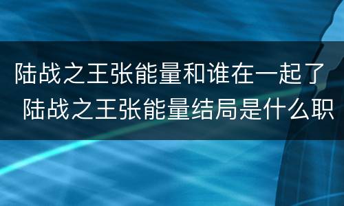 陆战之王张能量和谁在一起了 陆战之王张能量结局是什么职位