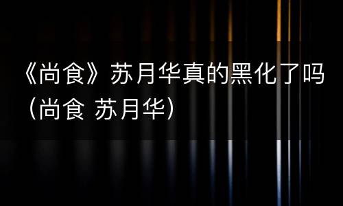 《尚食》苏月华真的黑化了吗（尚食 苏月华）