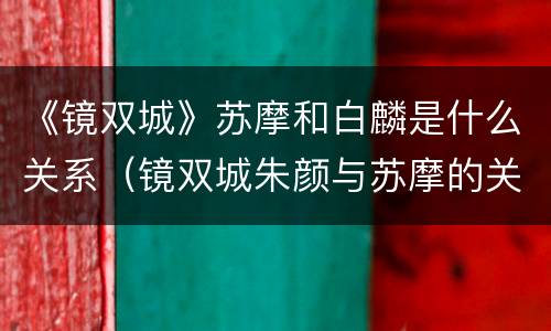 《镜双城》苏摩和白麟是什么关系（镜双城朱颜与苏摩的关系）
