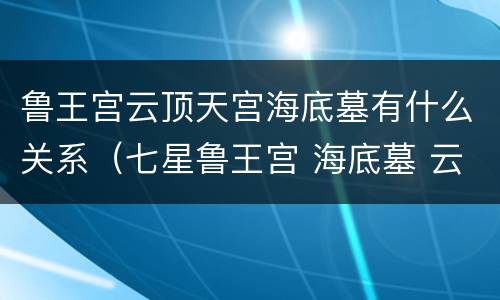 鲁王宫云顶天宫海底墓有什么关系（七星鲁王宫 海底墓 云顶天宫有什么联系）