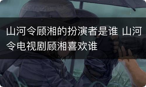 山河令顾湘的扮演者是谁 山河令电视剧顾湘喜欢谁