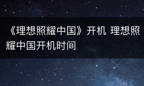《理想照耀中国》开机 理想照耀中国开机时间