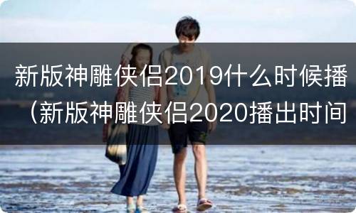 新版神雕侠侣2019什么时候播（新版神雕侠侣2020播出时间）