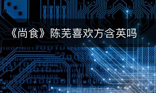 《尚食》陈芜喜欢方含英吗