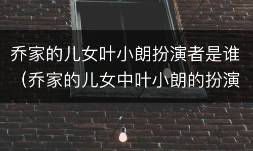 乔家的儿女叶小朗扮演者是谁（乔家的儿女中叶小朗的扮演者是谁）