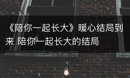 《陪你一起长大》暖心结局到来 陪你一起长大的结局