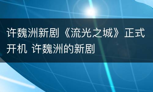 许魏洲新剧《流光之城》正式开机 许魏洲的新剧