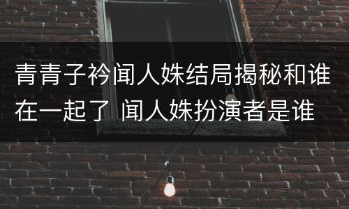 青青子衿闻人姝结局揭秘和谁在一起了 闻人姝扮演者是谁