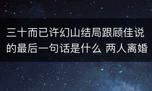 三十而已许幻山结局跟顾佳说的最后一句话是什么 两人离婚了吗