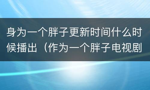 身为一个胖子更新时间什么时候播出（作为一个胖子电视剧更新时间）