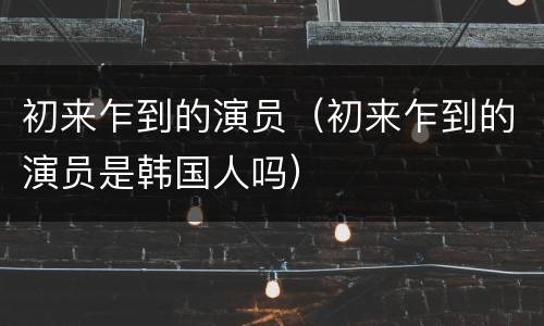 初来乍到的演员（初来乍到的演员是韩国人吗）