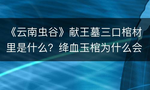 《云南虫谷》献王墓三口棺材里是什么？绛血玉棺为什么会吸血？