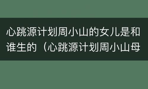 心跳源计划周小山的女儿是和谁生的（心跳源计划周小山母亲）