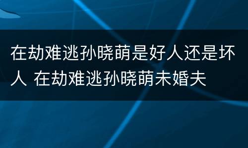 在劫难逃孙晓萌是好人还是坏人 在劫难逃孙晓萌未婚夫