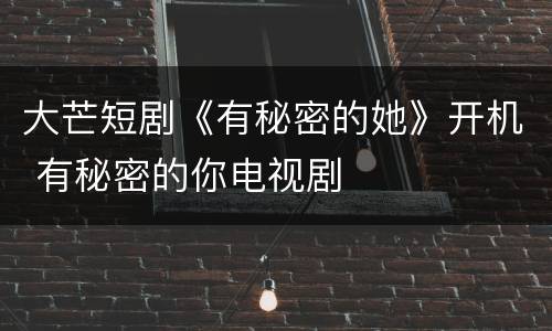 大芒短剧《有秘密的她》开机 有秘密的你电视剧