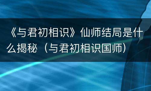《与君初相识》仙师结局是什么揭秘（与君初相识国师）
