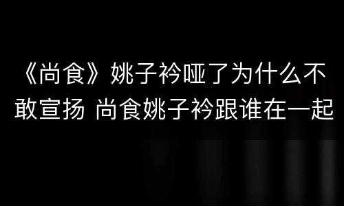 《尚食》姚子衿哑了为什么不敢宣扬 尚食姚子衿跟谁在一起了