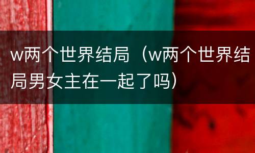 w两个世界结局（w两个世界结局男女主在一起了吗）