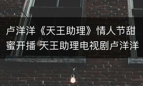卢洋洋《天王助理》情人节甜蜜开播 天王助理电视剧卢洋洋
