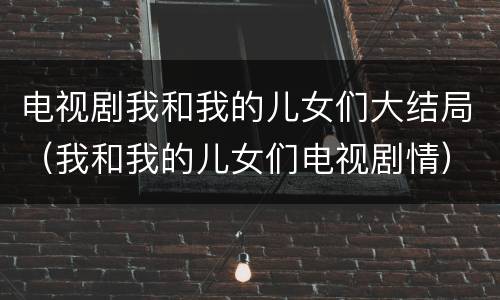 电视剧我和我的儿女们大结局（我和我的儿女们电视剧情）