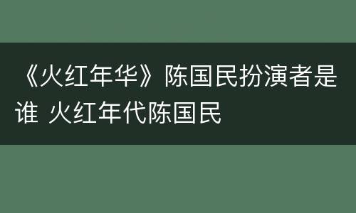 《火红年华》陈国民扮演者是谁 火红年代陈国民