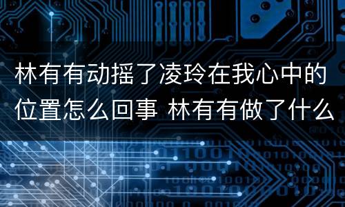 林有有动摇了凌玲在我心中的位置怎么回事 林有有做了什么事