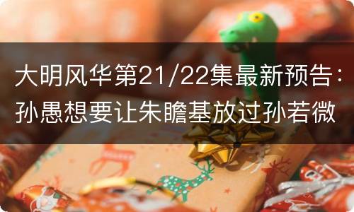 大明风华第21/22集最新预告：孙愚想要让朱瞻基放过孙若微