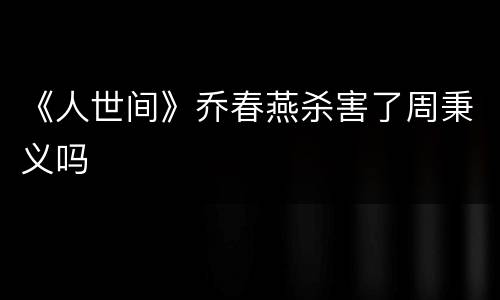 《人世间》乔春燕杀害了周秉义吗
