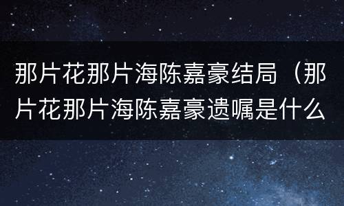 那片花那片海陈嘉豪结局（那片花那片海陈嘉豪遗嘱是什么）