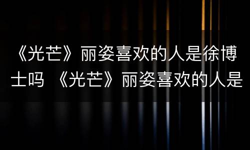 《光芒》丽姿喜欢的人是徐博士吗 《光芒》丽姿喜欢的人是徐博士吗知乎