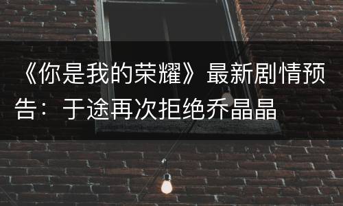 《你是我的荣耀》最新剧情预告：于途再次拒绝乔晶晶