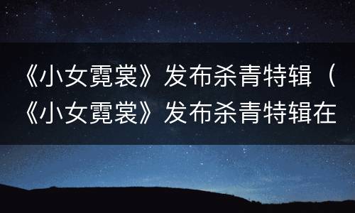 《小女霓裳》发布杀青特辑（《小女霓裳》发布杀青特辑在线观看）