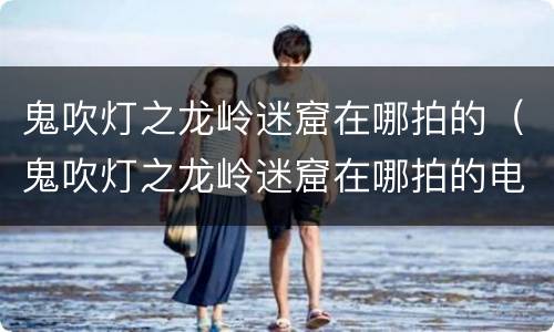 鬼吹灯之龙岭迷窟在哪拍的（鬼吹灯之龙岭迷窟在哪拍的电影）