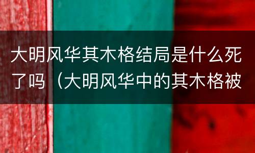 大明风华其木格结局是什么死了吗（大明风华中的其木格被谁杀了）