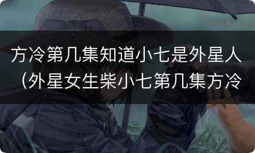方冷第几集知道小七是外星人（外星女生柴小七第几集方冷记起小七）