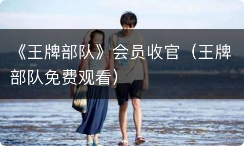 《王牌部队》会员收官（王牌部队免费观看）