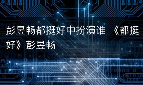 彭昱畅都挺好中扮演谁 《都挺好》彭昱畅