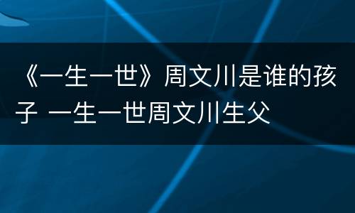 《一生一世》周文川是谁的孩子 一生一世周文川生父