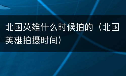 北国英雄什么时候拍的（北国英雄拍摄时间）