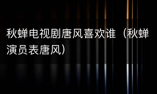 秋蝉电视剧唐风喜欢谁（秋蝉演员表唐风）