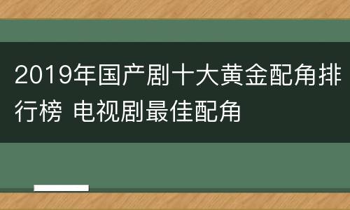 2019年国产剧十大黄金配角排行榜 电视剧最佳配角