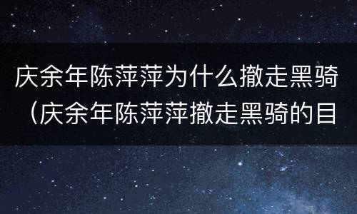 庆余年陈萍萍为什么撤走黑骑（庆余年陈萍萍撤走黑骑的目的是什么?陈萍萍不保...）