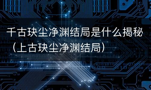 千古玦尘净渊结局是什么揭秘（上古玦尘净渊结局）