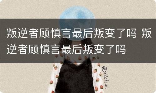叛逆者顾慎言最后叛变了吗 叛逆者顾慎言最后叛变了吗