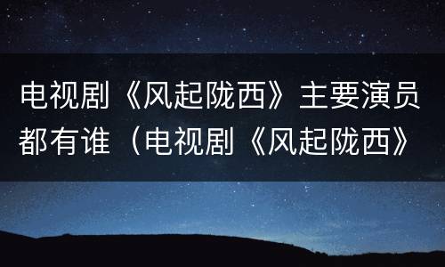 电视剧《风起陇西》主要演员都有谁（电视剧《风起陇西》主要演员都有谁演过）