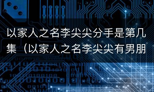 以家人之名李尖尖分手是第几集（以家人之名李尖尖有男朋友是第几集）