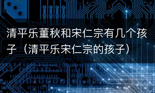 清平乐董秋和宋仁宗有几个孩子（清平乐宋仁宗的孩子）