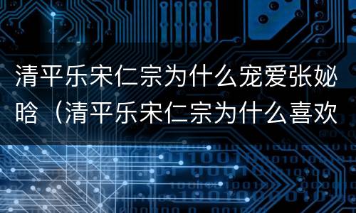 清平乐宋仁宗为什么宠爱张妼晗（清平乐宋仁宗为什么喜欢张贵妃）